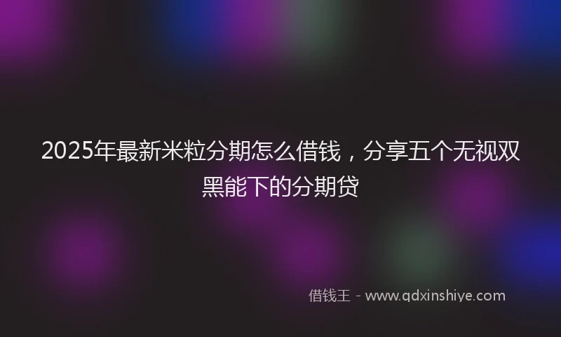 2025年最新米粒分期怎么借钱，分享五个无视双黑能下的分期贷