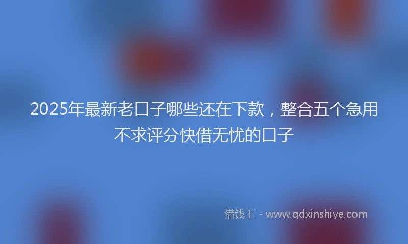 2025年最新老口子哪些还在下款，整合五个急用不求评分快借无忧的口子