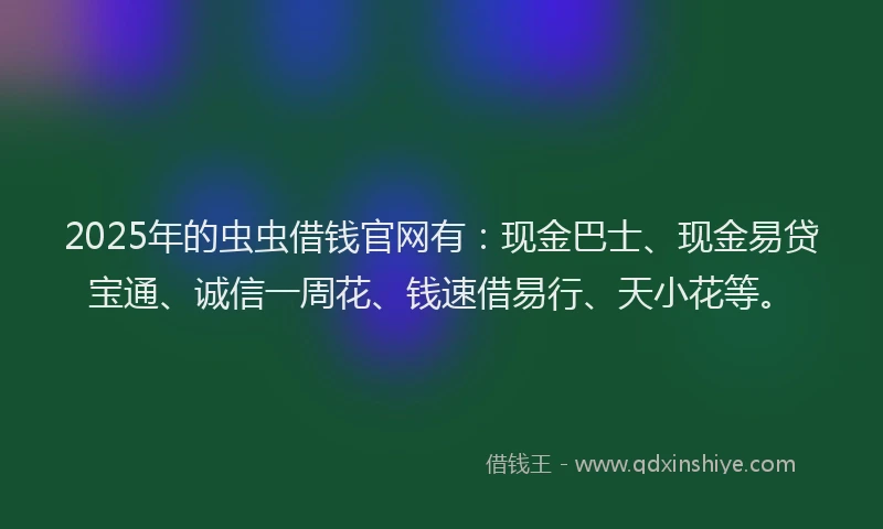 2025年的虫虫借钱官网有：现金巴士、现金易贷宝通、诚信一周花、钱速借易行、天小花等。