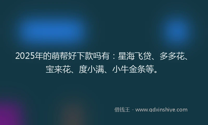 2025年的萌帮好下款吗有：星海飞贷、多多花、宝来花、度小满、小牛金条等。