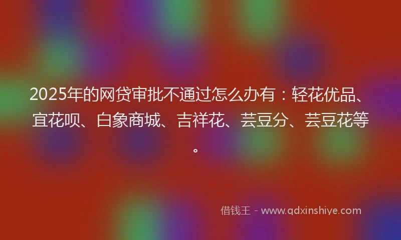 2025年的网贷审批不通过怎么办有：轻花优品、宜花呗、白象商城、吉祥花、芸豆分、芸豆花等。