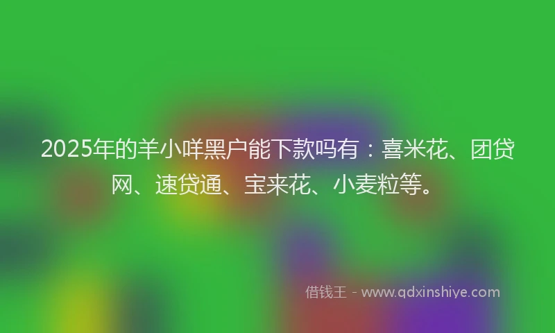 2025年的羊小咩黑户能下款吗有：喜米花、团贷网、速贷通、宝来花、小麦粒等。