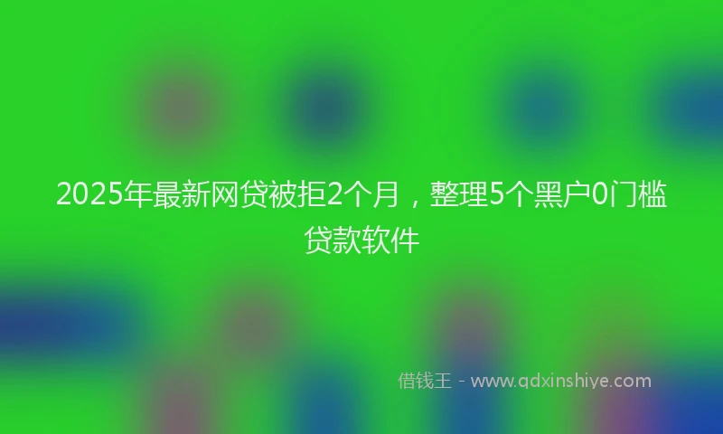 2025年最新网贷被拒2个月，整理5个黑户0门槛贷款软件