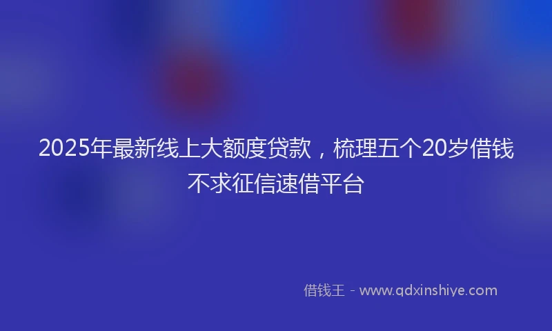 2025年最新线上大额度贷款，梳理五个20岁借钱不求征信速借平台