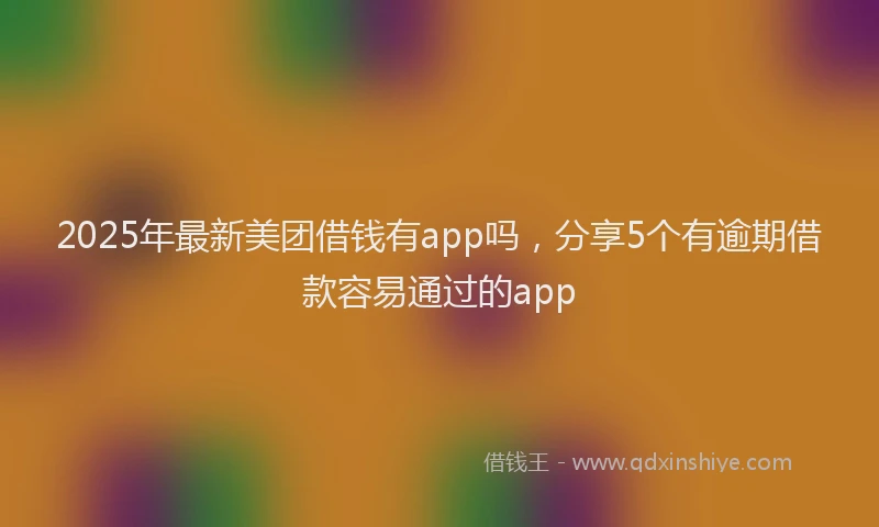 2025年最新美团借钱有app吗，分享5个有逾期借款容易通过的app
