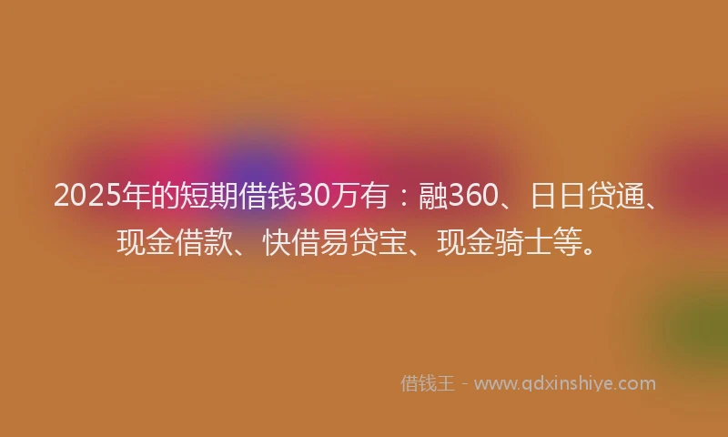 2025年的短期借钱30万有：融360、日日贷通、现金借款、快借易贷宝、现金骑士等。