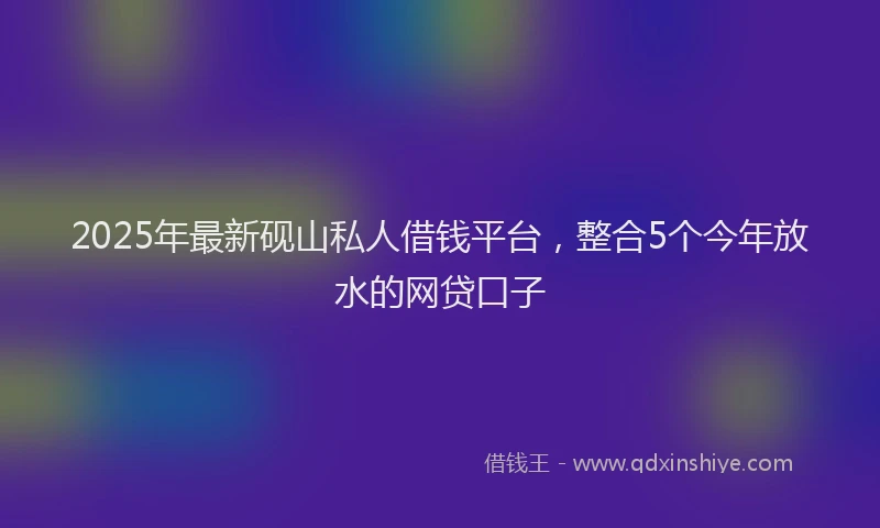2025年最新砚山私人借钱平台，整合5个今年放水的网贷口子