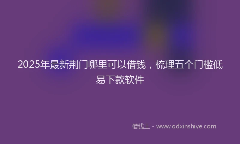 2025年最新荆门哪里可以借钱，梳理五个门槛低易下款软件