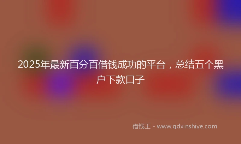 2025年最新百分百借钱成功的平台，总结五个黑户下款口子