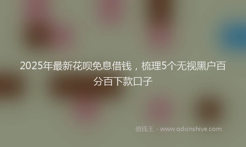 2025年最新花呗免息借钱，梳理5个无视黑户百分百下款口子