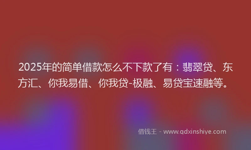 2025年的简单借款怎么不下款了有：翡翠贷、东方汇、你我易借、你我贷-极融、易贷宝速融等。