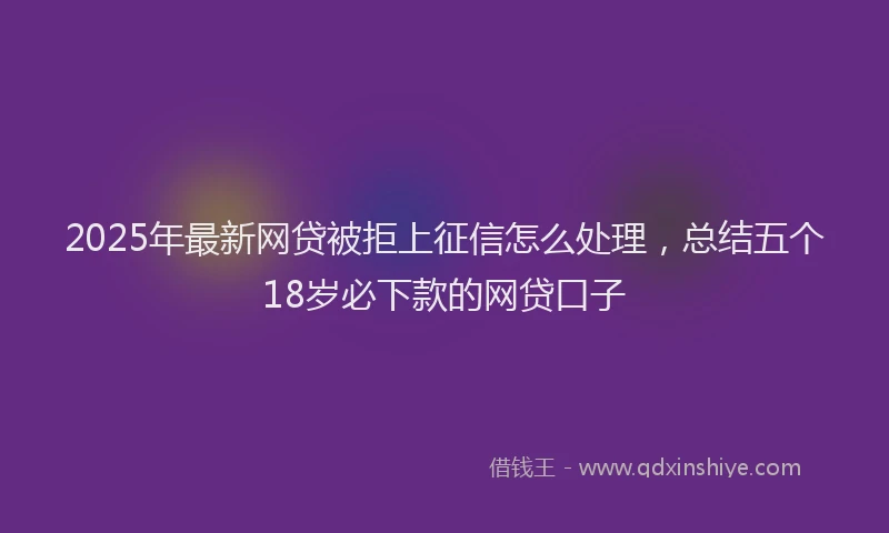 2025年最新网贷被拒上征信怎么处理，总结五个18岁必下款的网贷口子