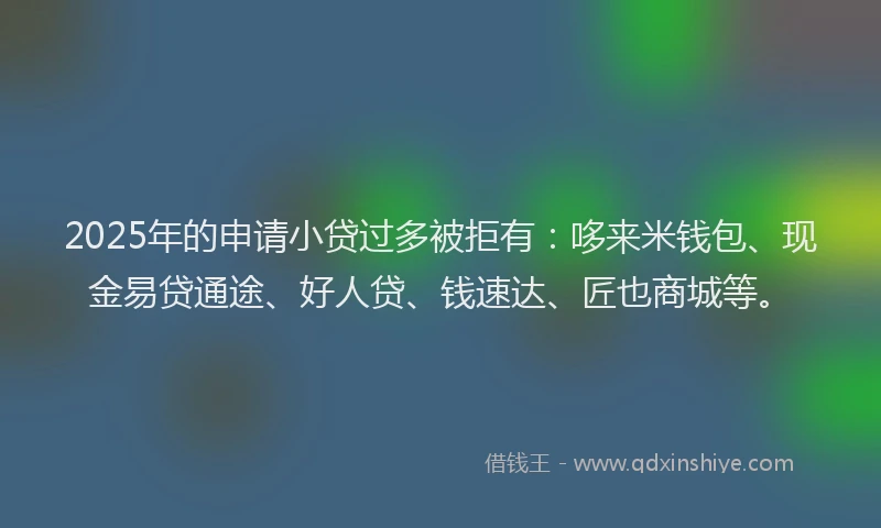 2025年的申请小贷过多被拒有：哆来米钱包、现金易贷通途、好人贷、钱速达、匠也商城等。
