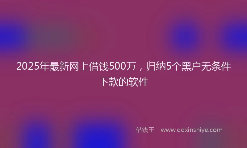 2025年最新网上借钱500万，归纳5个黑户无条件下款的软件