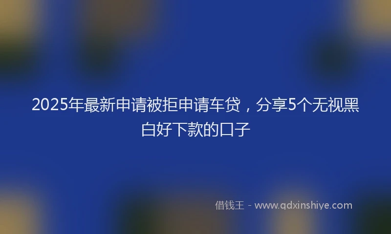 2025年最新申请被拒申请车贷，分享5个无视黑白好下款的口子