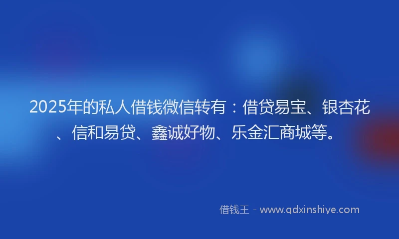 2025年的私人借钱微信转有：借贷易宝、银杏花、信和易贷、鑫诚好物、乐金汇商城等。