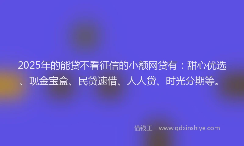 2025年的能贷不看征信的小额网贷有：甜心优选、现金宝盒、民贷速借、人人贷、时光分期等。