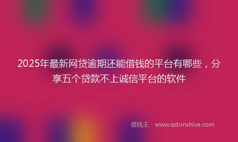 2025年最新网贷逾期还能借钱的平台有哪些，分享五个贷款不上诚信平台的软件