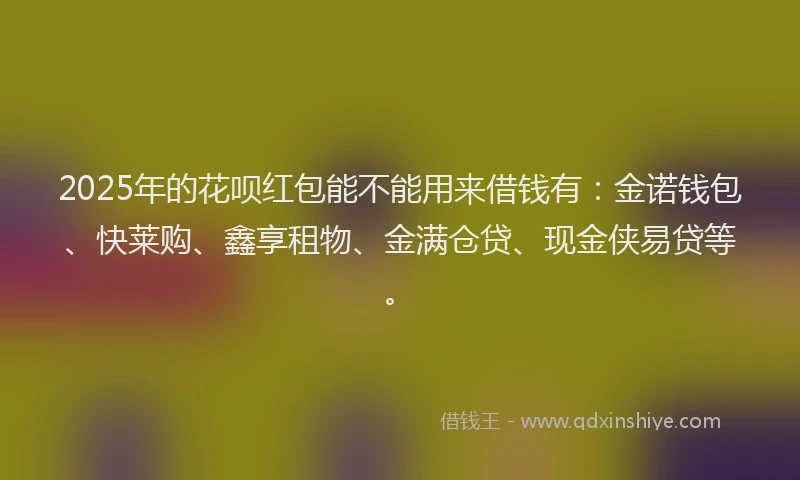 2025年的花呗红包能不能用来借钱有：金诺钱包、快莱购、鑫享租物、金满仓贷、现金侠易贷等。