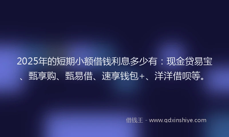 2025年的短期小额借钱利息多少有：现金贷易宝、甄享购、甄易借、速享钱包+、洋洋借呗等。