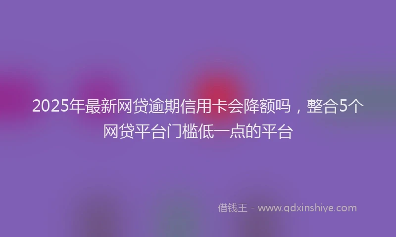 2025年最新网贷逾期信用卡会降额吗，整合5个网贷平台门槛低一点的平台