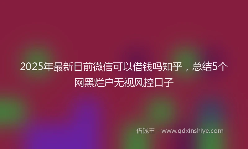 2025年最新目前微信可以借钱吗知乎，总结5个网黑烂户无视风控口子
