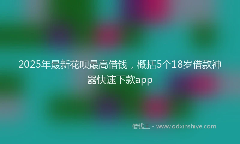 2025年最新花呗最高借钱，概括5个18岁借款神器快速下款app