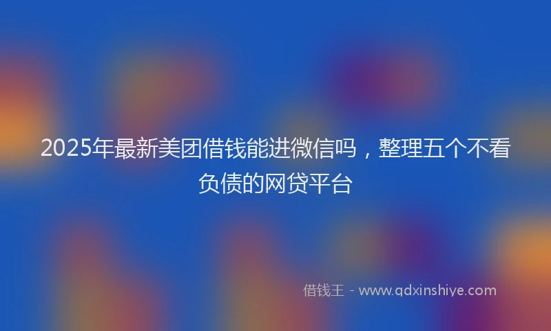 2025年最新美团借钱能进微信吗，整理五个不看负债的网贷平台