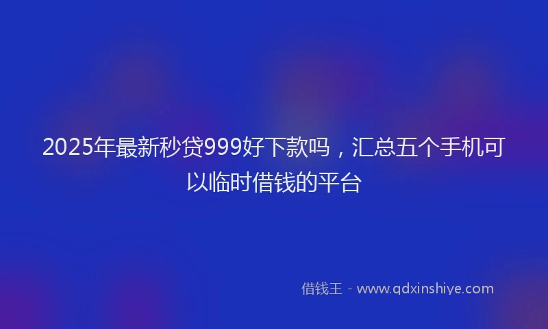 2025年最新秒贷999好下款吗，汇总五个手机可以临时借钱的平台