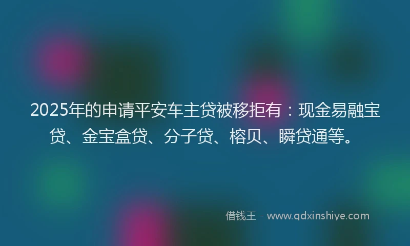 2025年的申请平安车主贷被移拒有：现金易融宝贷、金宝盒贷、分子贷、榕贝、瞬贷通等。