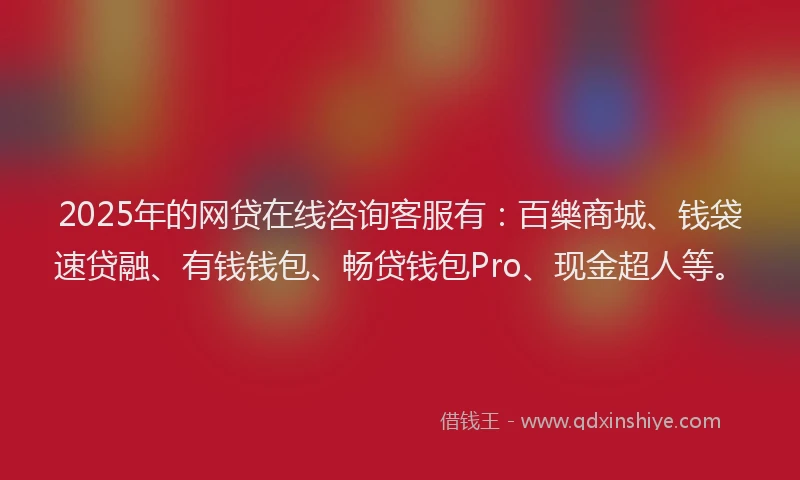 2025年的网贷在线咨询客服有：百樂商城、钱袋速贷融、有钱钱包、畅贷钱包Pro、现金超人等。