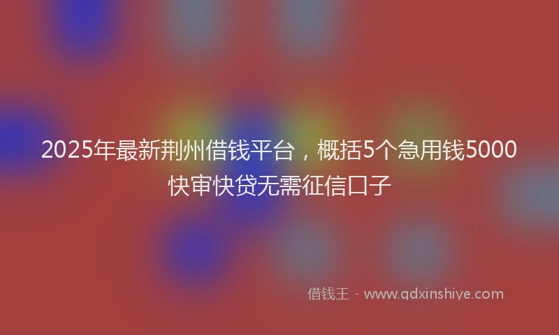 2025年最新荆州借钱平台，概括5个急用钱5000快审快贷无需征信口子