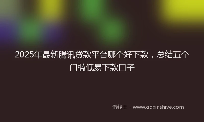 2025年最新腾讯贷款平台哪个好下款，总结五个门槛低易下款口子