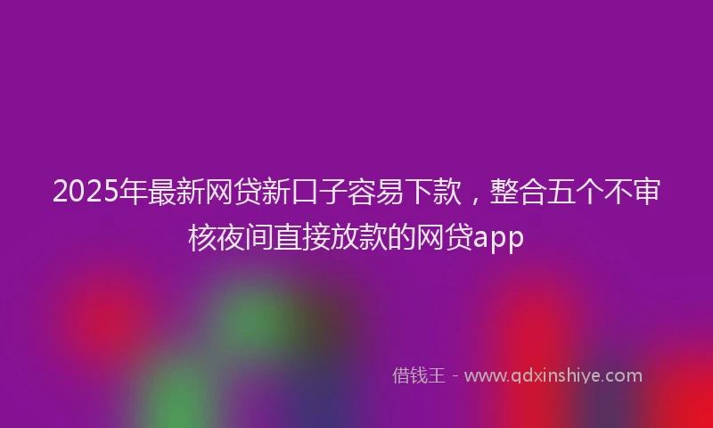 2025年最新网贷新口子容易下款，整合五个不审核夜间直接放款的网贷app