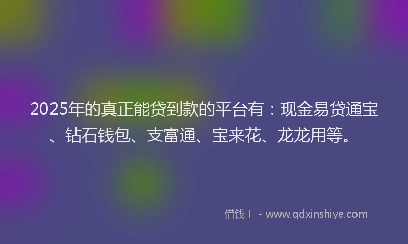 2025年的真正能贷到款的平台有：现金易贷通宝、钻石钱包、支富通、宝来花、龙龙用等。