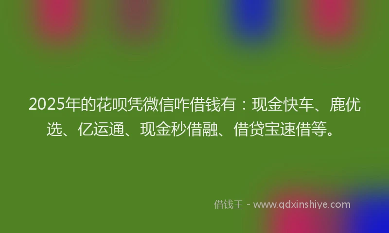 2025年的花呗凭微信咋借钱有：现金快车、鹿优选、亿运通、现金秒借融、借贷宝速借等。