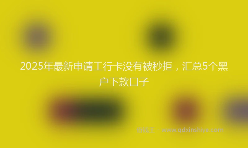 2025年最新申请工行卡没有被秒拒，汇总5个黑户下款口子