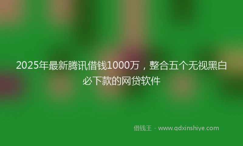 2025年最新腾讯借钱1000万，整合五个无视黑白必下款的网贷软件