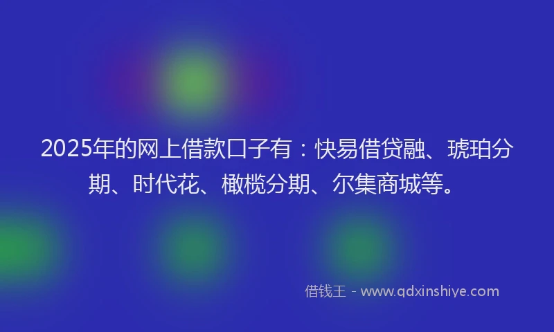 2025年的网上借款口子有：快易借贷融、琥珀分期、时代花、橄榄分期、尔集商城等。