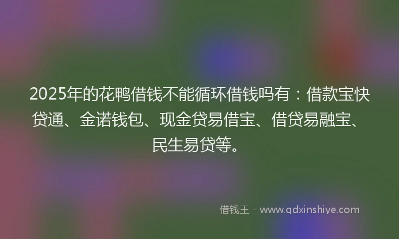 2025年的花鸭借钱不能循环借钱吗有：借款宝快贷通、金诺钱包、现金贷易借宝、借贷易融宝、民生易贷等。