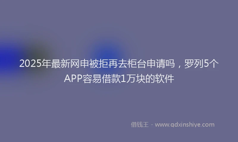 2025年最新网申被拒再去柜台申请吗，罗列5个APP容易借款1万块的软件