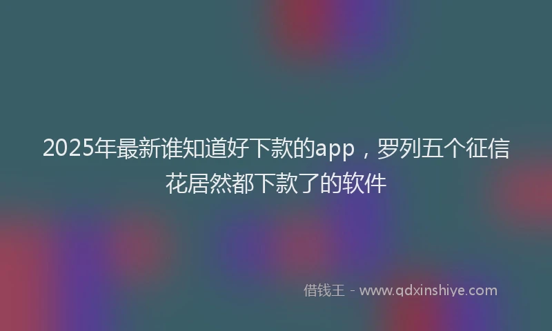2025年最新谁知道好下款的app，罗列五个征信花居然都下款了的软件