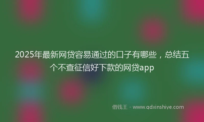 2025年最新网贷容易通过的口子有哪些，总结五个不查征信好下款的网贷app