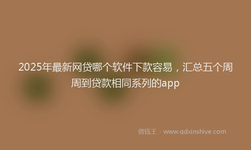 2025年最新网贷哪个软件下款容易，汇总五个周周到贷款相同系列的app