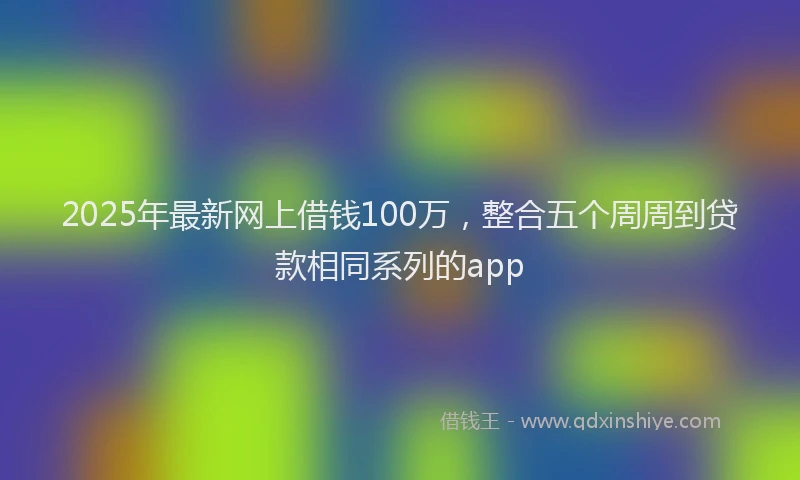2025年最新网上借钱100万，整合五个周周到贷款相同系列的app