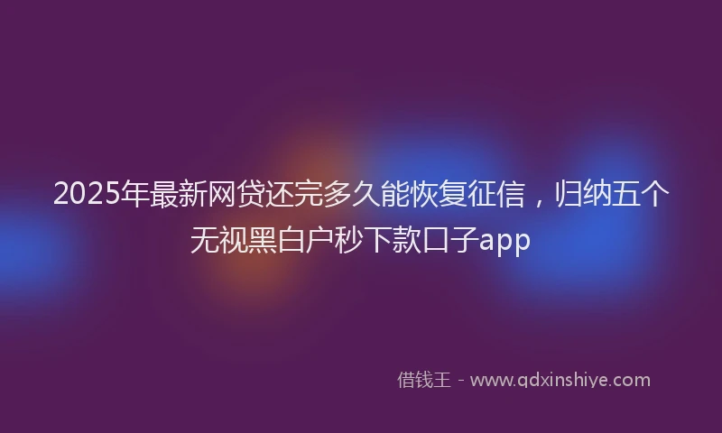 2025年最新网贷还完多久能恢复征信，归纳五个无视黑白户秒下款口子app