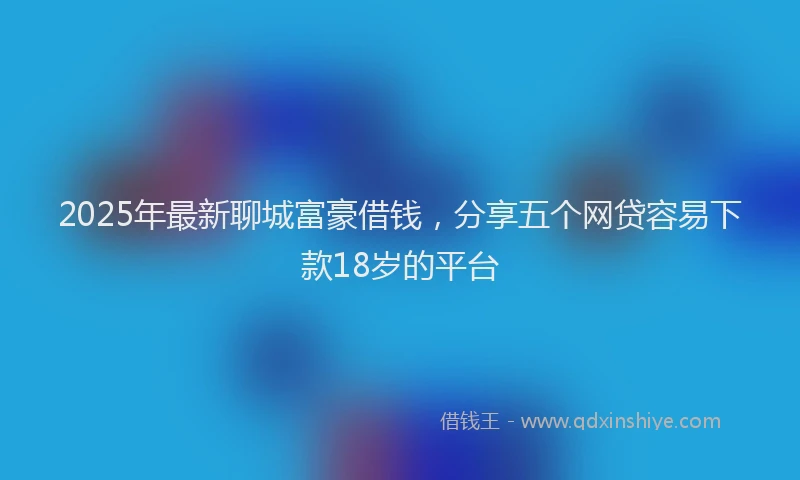 2025年最新聊城富豪借钱，分享五个网贷容易下款18岁的平台