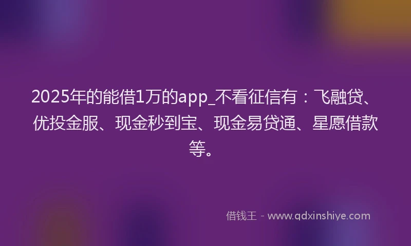 2025年的能借1万的app_不看征信有：飞融贷、优投金服、现金秒到宝、现金易贷通、星愿借款等。