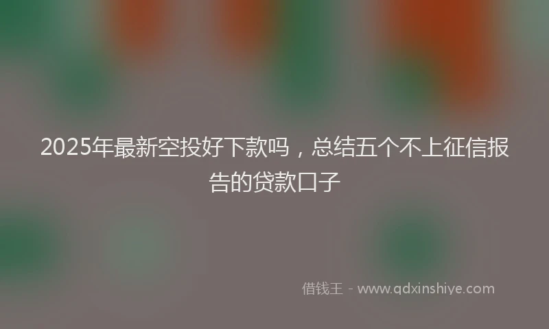 2025年最新空投好下款吗，总结五个不上征信报告的贷款口子