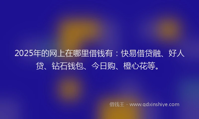 2025年的网上在哪里借钱有：快易借贷融、好人贷、钻石钱包、今日购、橙心花等。
